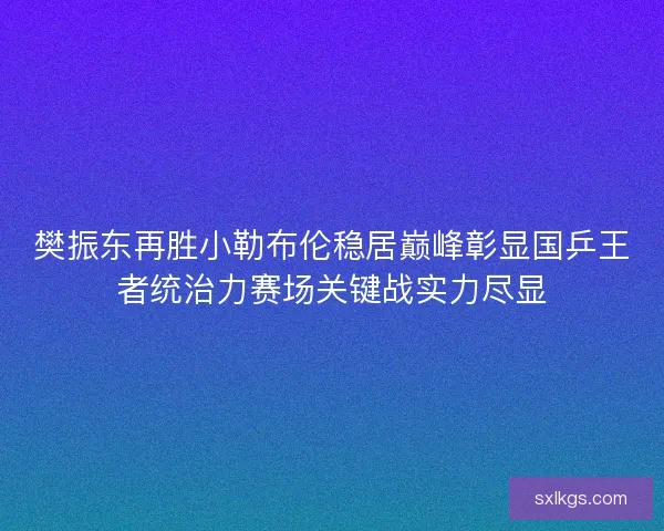 樊振东再胜小勒布伦稳居巅峰彰显国乒王者统治力赛场关键战实力尽显