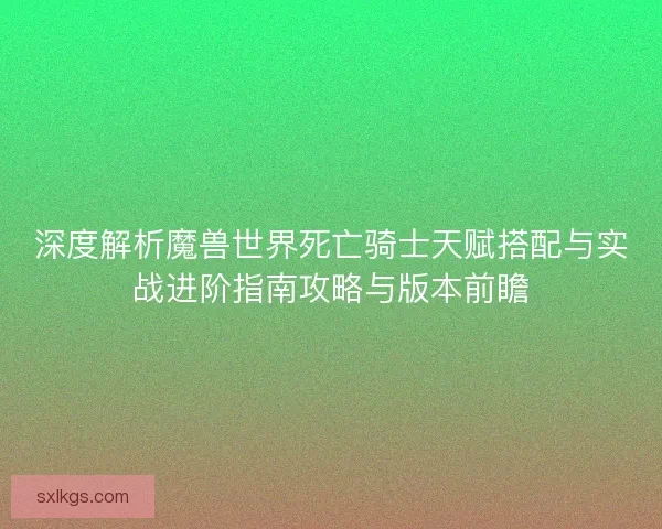 深度解析魔兽世界死亡骑士天赋搭配与实战进阶指南攻略与版本前瞻