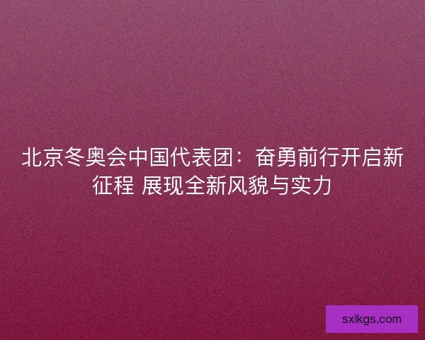 北京冬奥会中国代表团：奋勇前行开启新征程 展现全新风貌与实力