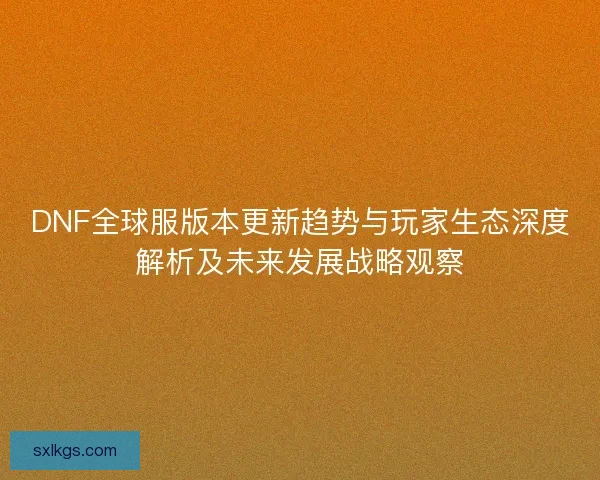 DNF全球服版本更新趋势与玩家生态深度解析及未来发展战略观察