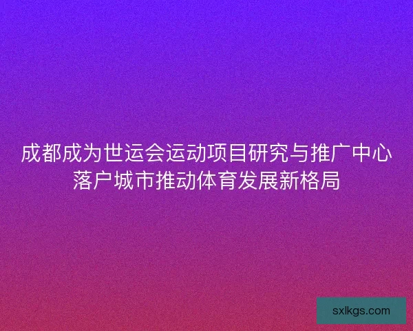 成都成为世运会运动项目研究与推广中心落户城市推动体育发展新格局