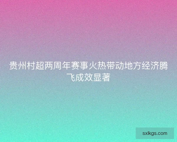 贵州村超两周年赛事火热带动地方经济腾飞成效显著