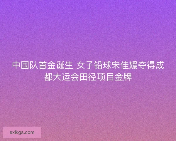中国队首金诞生 女子铅球宋佳媛夺得成都大运会田径项目金牌