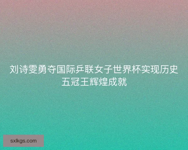 刘诗雯勇夺国际乒联女子世界杯实现历史五冠王辉煌成就