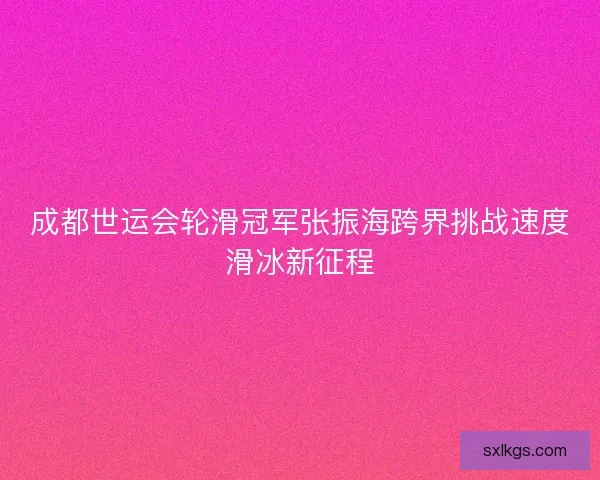 成都世运会轮滑冠军张振海跨界挑战速度滑冰新征程