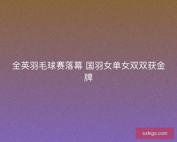 全英羽毛球赛落幕 国羽女单女双双获金牌